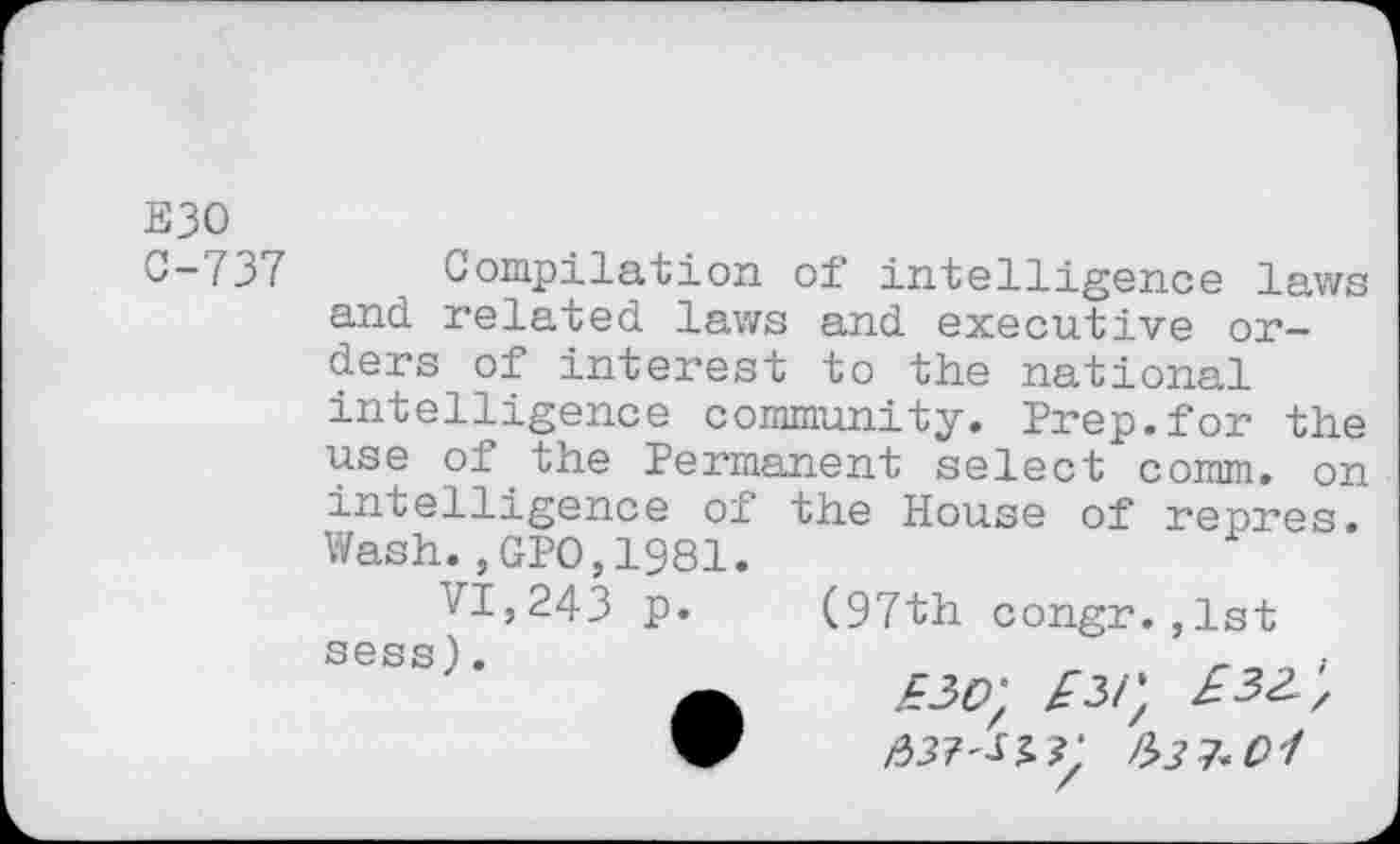 ﻿E30 0-737
Compilation of intelligence laws and related laws and executive orders of interest to the national intelligence community. Prep.for the use of the Permanent select comm, on
intelligence of
Wash.,GPO,1981.
VI,243 p.
sess).
the House of repres.
(97th congr.,1st £30) £3/) £33', 33?